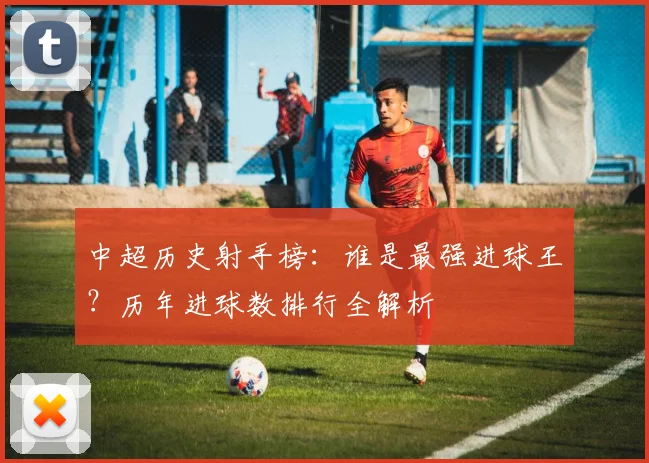 中超历史射手榜：谁是最强进球王？历年进球数排行全解析