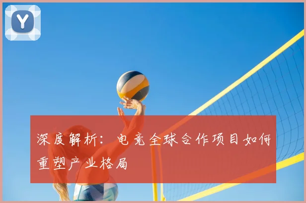 深度解析：电竞全球合作项目如何重塑产业格局
