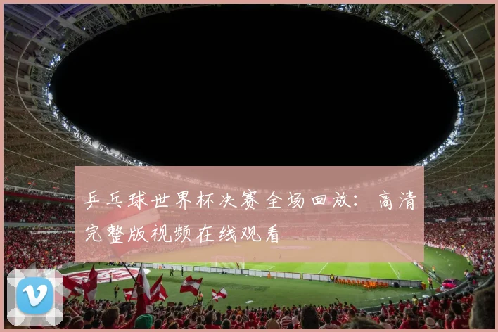 乒乓球世界杯决赛全场回放：高清完整版视频在线观看