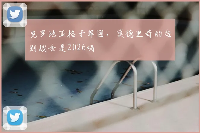 克罗地亚格子军团，莫德里奇的告别战会是2026吗